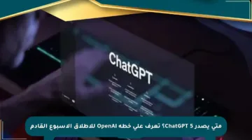 متى يصدر ChatGPT 5؟ تعرف على خطة OpenAI للإطلاق الأسبوع القادم